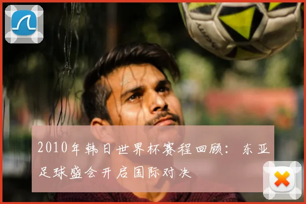 2010年韩日世界杯赛程回顾：东亚足球盛会开启国际对决